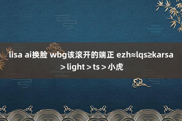 lisa ai换脸 wbg该滚开的端正 ezh≈lqs≥karsa>light>ts>小虎