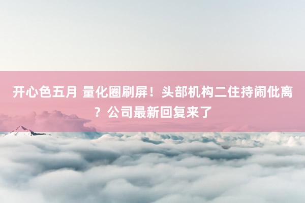 开心色五月 量化圈刷屏！头部机构二住持闹仳离？公司最新回复来了
