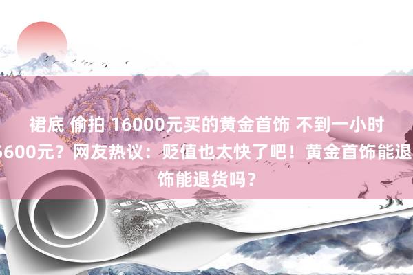 裙底 偷拍 16000元买的黄金首饰 不到一小时跌了5600元？网友热议：贬值也太快了吧！黄金首饰能退货吗？
