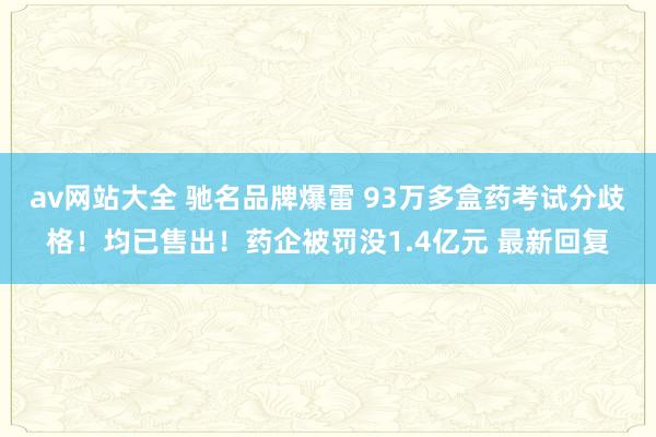 av网站大全 驰名品牌爆雷 93万多盒药考试分歧格！均已售出！药企被罚没1.4亿元 最新回复