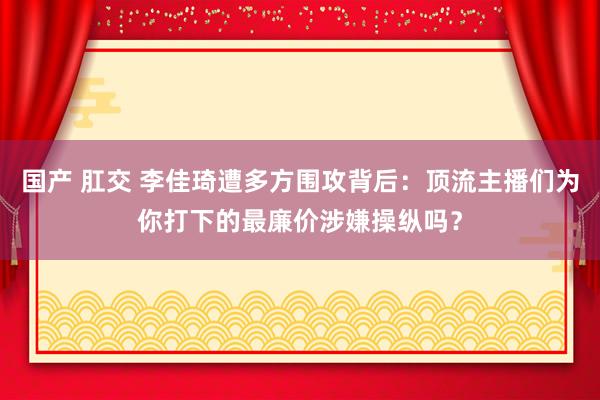 国产 肛交 李佳琦遭多方围攻背后：顶流主播们为你打下的最廉价涉嫌操纵吗？