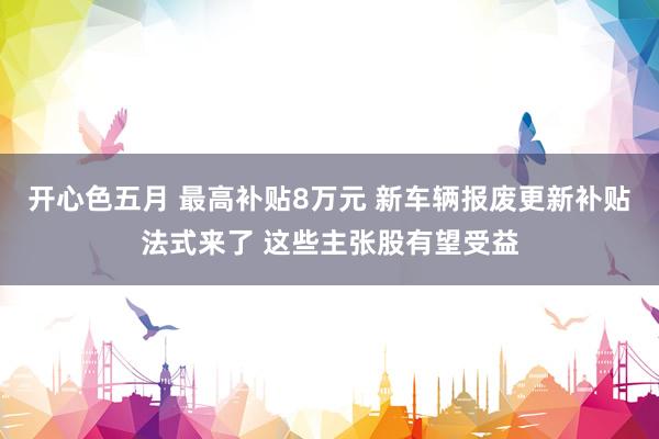 开心色五月 最高补贴8万元 新车辆报废更新补贴法式来了 这些主张股有望受益