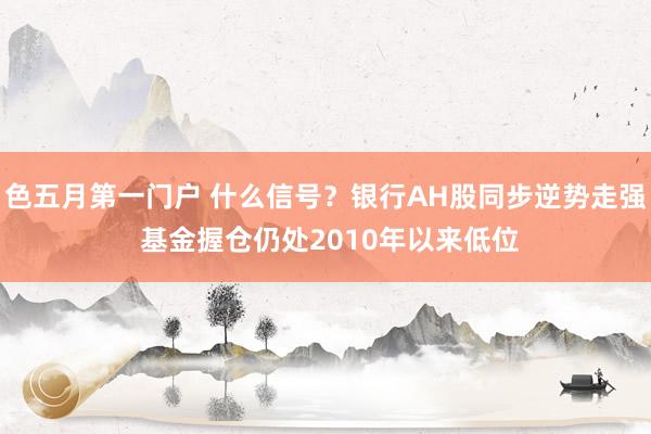 色五月第一门户 什么信号？银行AH股同步逆势走强 基金握仓仍处2010年以来低位
