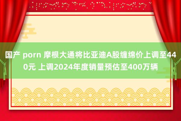 国产 porn 摩根大通将比亚迪A股缠绵价上调至440元 上调2024年度销量预估至400万辆