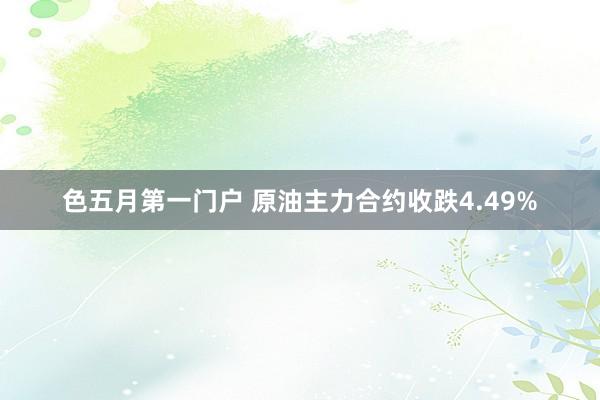 色五月第一门户 原油主力合约收跌4.49%