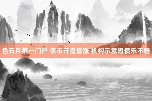 色五月第一门户 债市开盘普涨 机构示意短债乐不雅