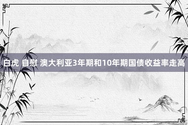 白虎 自慰 澳大利亚3年期和10年期国债收益率走高