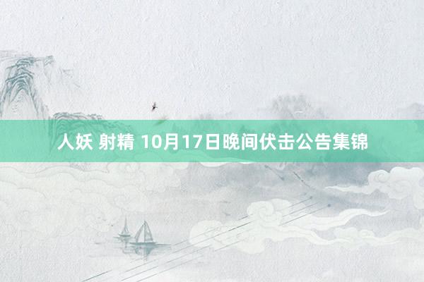 人妖 射精 10月17日晚间伏击公告集锦