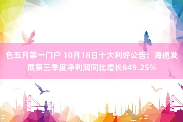 色五月第一门户 10月18日十大利好公告：海通发展第三季度净利润同比增长849.25%