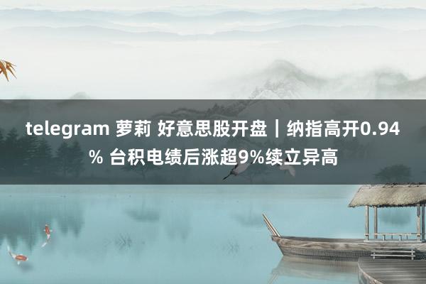 telegram 萝莉 好意思股开盘｜纳指高开0.94% 台积电绩后涨超9%续立异高