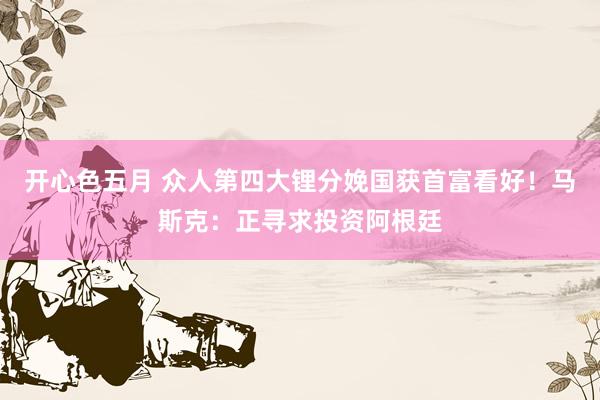 开心色五月 众人第四大锂分娩国获首富看好！马斯克：正寻求投资阿根廷