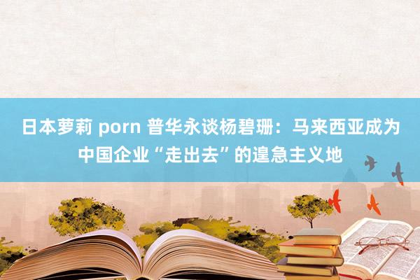 日本萝莉 porn 普华永谈杨碧珊：马来西亚成为中国企业“走出去”的遑急主义地