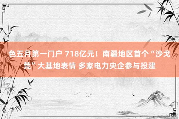 色五月第一门户 718亿元！南疆地区首个“沙戈荒”大基地表情 多家电力央企参与投建