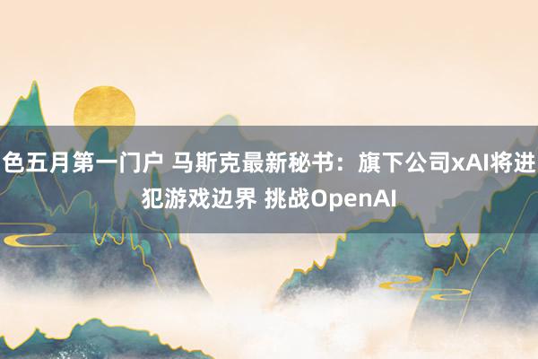 色五月第一门户 马斯克最新秘书：旗下公司xAI将进犯游戏边界 挑战OpenAI