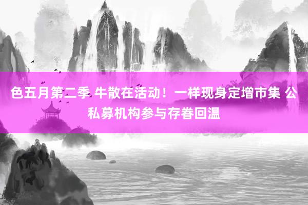 色五月第二季 牛散在活动！一样现身定增市集 公私募机构参与存眷回温