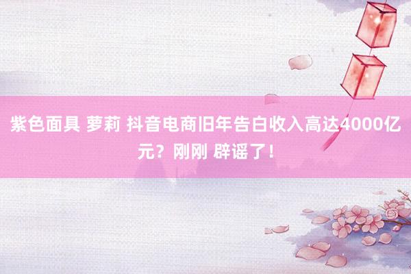 紫色面具 萝莉 抖音电商旧年告白收入高达4000亿元？刚刚 辟谣了！