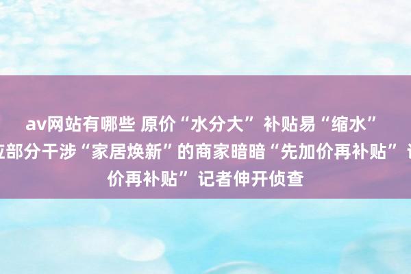 av网站有哪些 原价“水分大” 补贴易“缩水” 有阔绰者响应部分干涉“家居焕新”的商家暗暗“先加价再补贴” 记者伸开侦查