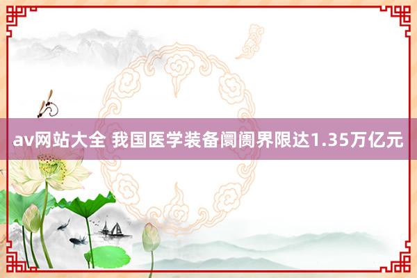 av网站大全 我国医学装备阛阓界限达1.35万亿元