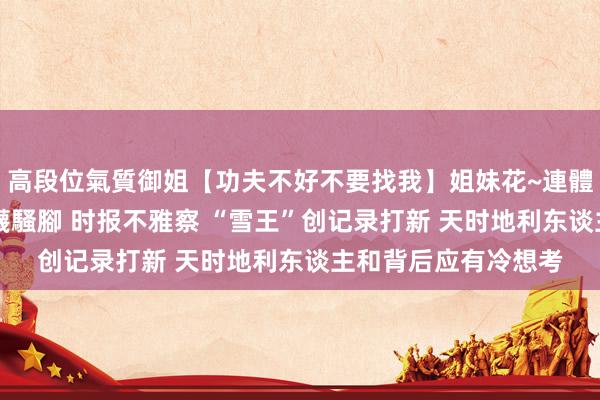高段位氣質御姐【功夫不好不要找我】姐妹花~連體絲襪~大奶晃動~絲襪騷腳 时报不雅察 “雪王”创记录打新 天时地利东谈主和背后应有冷想考