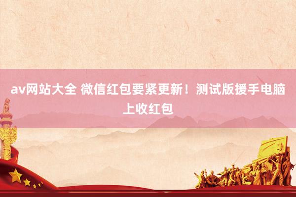 av网站大全 微信红包要紧更新！测试版援手电脑上收红包