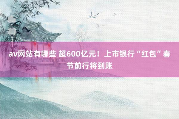 av网站有哪些 超600亿元！上市银行“红包”春节前行将到账