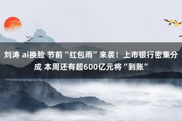 刘涛 ai换脸 节前“红包雨”来袭！上市银行密集分成 本周还有超600亿元将“到账”