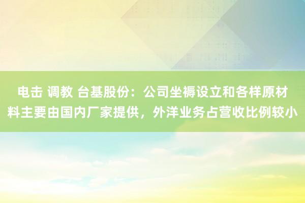 电击 调教 台基股份：公司坐褥设立和各样原材料主要由国内厂家提供，外洋业务占营收比例较小