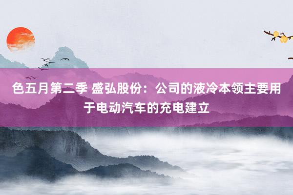 色五月第二季 盛弘股份：公司的液冷本领主要用于电动汽车的充电建立