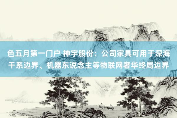 色五月第一门户 神宇股份：公司家具可用于深海干系边界、机器东说念主等物联网奢华终局边界
