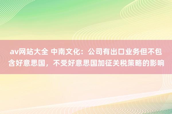 av网站大全 中南文化：公司有出口业务但不包含好意思国，不受好意思国加征关税策略的影响