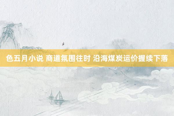 色五月小说 商道氛围往时 沿海煤炭运价握续下落