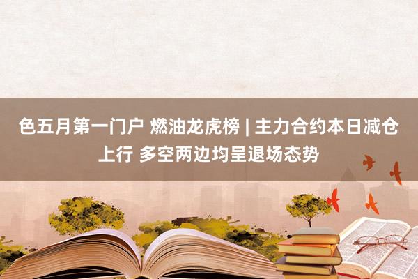 色五月第一门户 燃油龙虎榜 | 主力合约本日减仓上行 多空两边均呈退场态势
